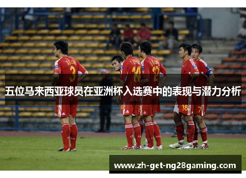 五位马来西亚球员在亚洲杯入选赛中的表现与潜力分析