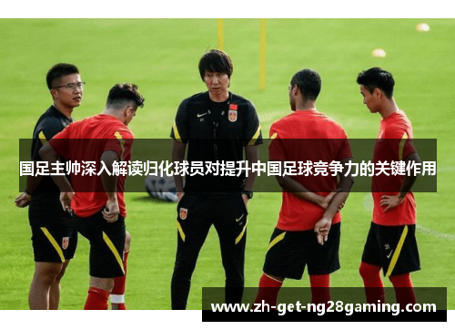 国足主帅深入解读归化球员对提升中国足球竞争力的关键作用