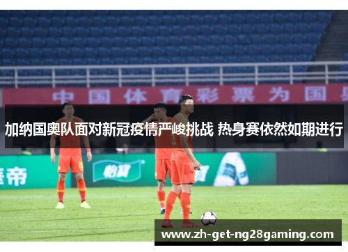 加纳国奥队面对新冠疫情严峻挑战 热身赛依然如期进行