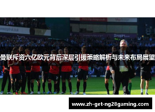 曼联斥资六亿欧元背后深层引援策略解析与未来布局展望