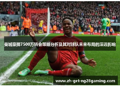 曼城豪掷7500万转会策略分析及其对球队未来布局的深远影响