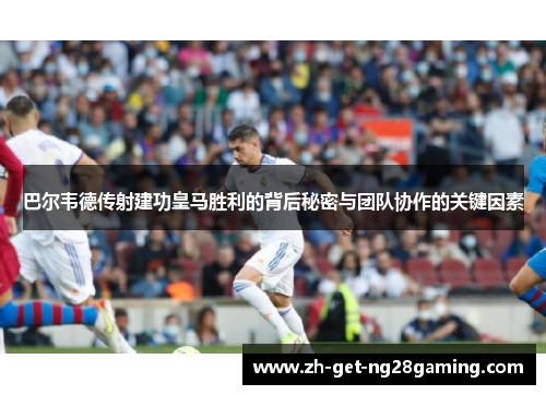 巴尔韦德传射建功皇马胜利的背后秘密与团队协作的关键因素