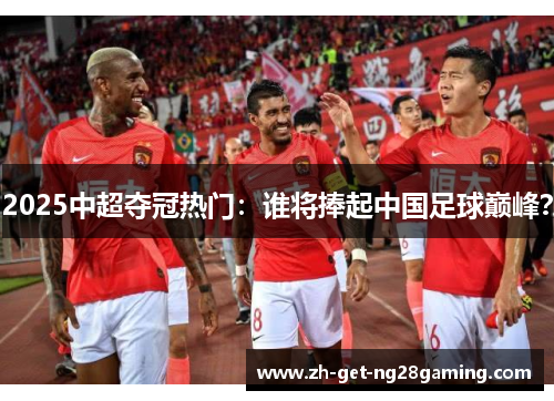 2025中超夺冠热门：谁将捧起中国足球巅峰？