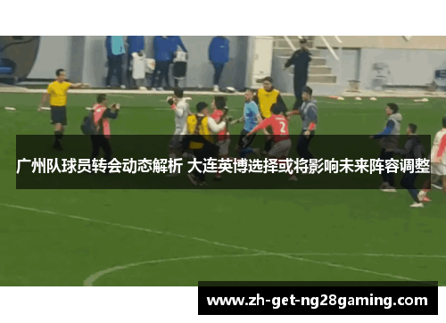 广州队球员转会动态解析 大连英博选择或将影响未来阵容调整