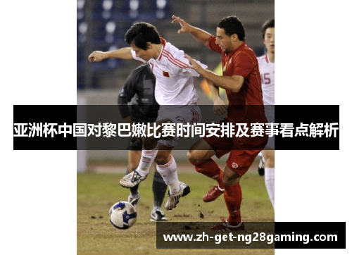 亚洲杯中国对黎巴嫩比赛时间安排及赛事看点解析