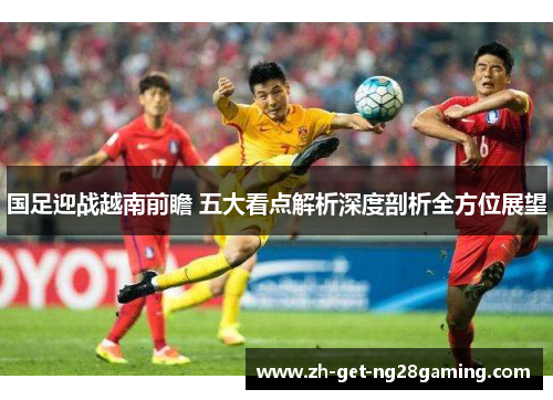 国足迎战越南前瞻 五大看点解析深度剖析全方位展望