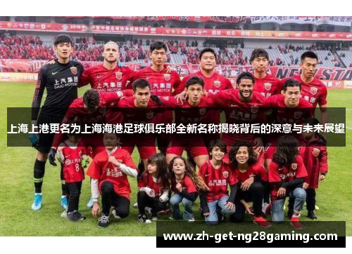 上海上港更名为上海海港足球俱乐部全新名称揭晓背后的深意与未来展望