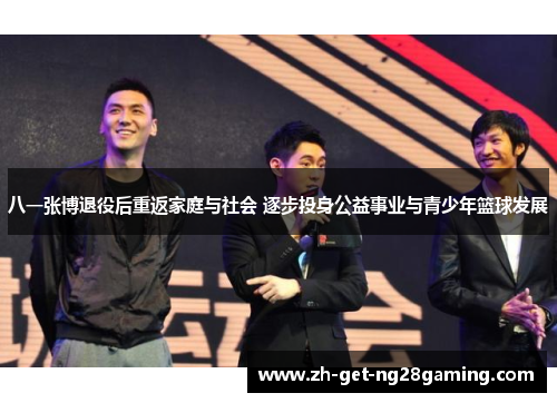 八一张博退役后重返家庭与社会 逐步投身公益事业与青少年篮球发展