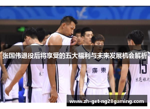 张国伟退役后将享受的五大福利与未来发展机会解析