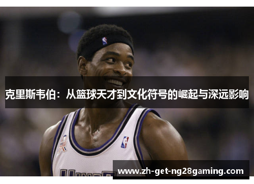 克里斯韦伯：从篮球天才到文化符号的崛起与深远影响