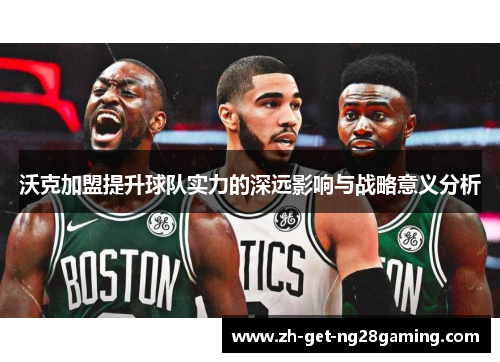 沃克加盟提升球队实力的深远影响与战略意义分析