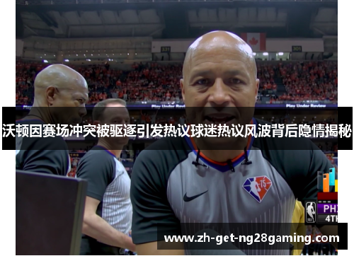 沃顿因赛场冲突被驱逐引发热议球迷热议风波背后隐情揭秘