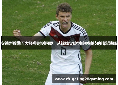 安德烈穆勒五大经典时刻回顾：从锋线突破到传射神技的精彩演绎