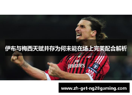 伊布与梅西天赋并存为何未能在场上完美配合解析