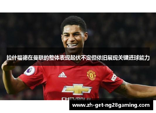 拉什福德在曼联的整体表现起伏不定但依旧展现关键进球能力