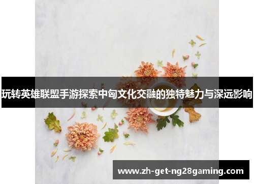 玩转英雄联盟手游探索中匈文化交融的独特魅力与深远影响