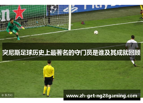 突尼斯足球历史上最著名的守门员是谁及其成就回顾