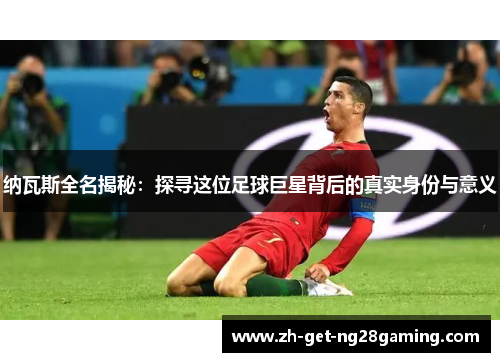 纳瓦斯全名揭秘：探寻这位足球巨星背后的真实身份与意义