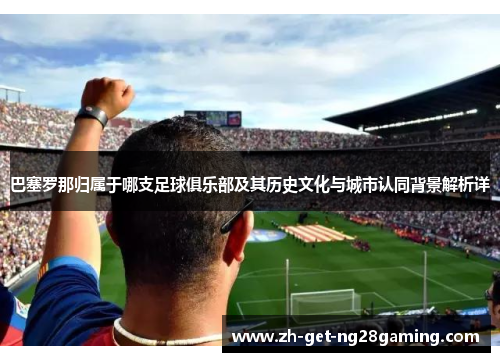 巴塞罗那归属于哪支足球俱乐部及其历史文化与城市认同背景解析详