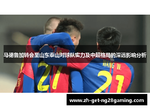 马德鲁加转会至山东泰山对球队实力及中超格局的深远影响分析