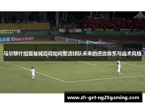 马尔穆什加盟曼城后将如何塑造球队未来的进攻体系与战术风格