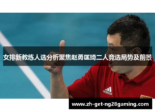 女排新教练人选分析聚焦赵勇匡琦二人竞选局势及前景