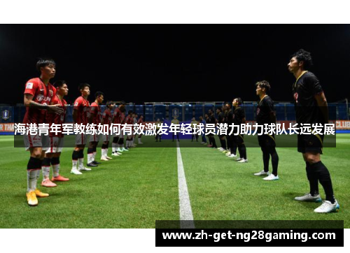海港青年军教练如何有效激发年轻球员潜力助力球队长远发展