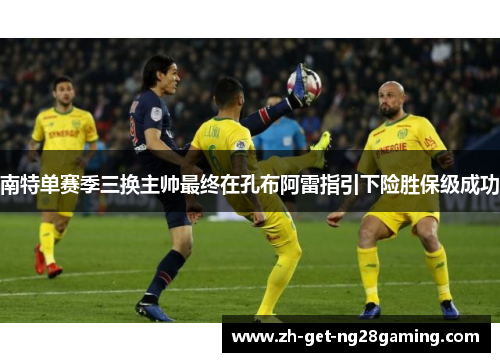 南特单赛季三换主帅最终在孔布阿雷指引下险胜保级成功