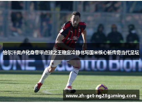 恰尔汗奥卢化身意甲点球之王稳定冷静书写国米核心新传奇当代足坛
